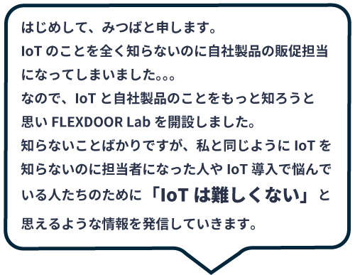 IoTのことを全く知らないのに自社製品の販促担当になってしまいました。。。知らないことばかりですが、私と同じようにIoTを知らないのに担当者になった人やIoT導入で悩んでいる人たちのために「IoTは難しくない」と思えるよう情報を発信していきます。